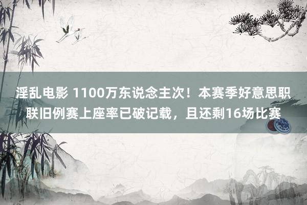 淫乱电影 1100万东说念主次！本赛季好意思职联旧例赛上座率已破记载，且还剩16场比赛