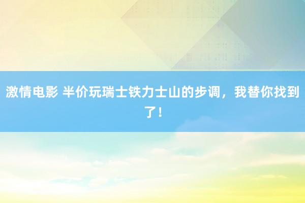 激情电影 半价玩瑞士铁力士山的步调，我替你找到了！