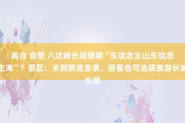 高合 自慰 八达岭长城假期“东说念主山东说念主海”？景区：未到限流圭表，搭客也可选拔夜游长城