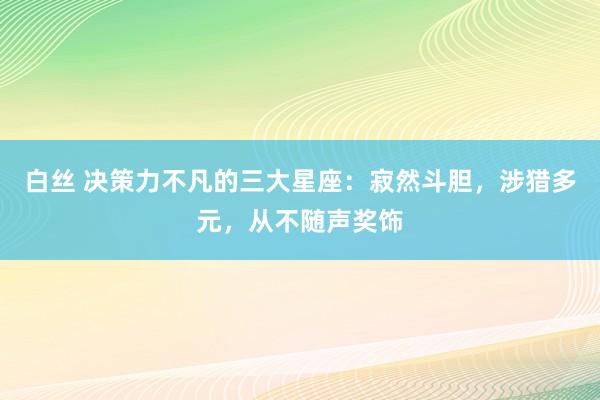 白丝 决策力不凡的三大星座：寂然斗胆，涉猎多元，从不随声奖饰