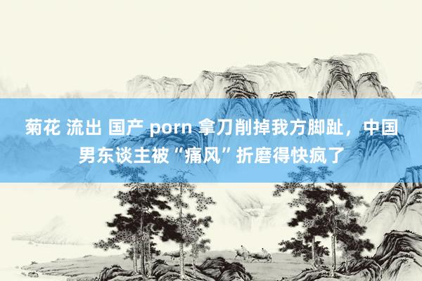 菊花 流出 国产 porn 拿刀削掉我方脚趾，中国男东谈主被“痛风”折磨得快疯了