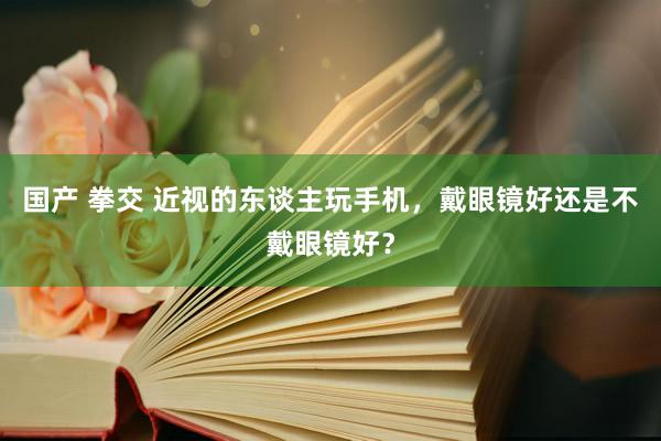 国产 拳交 近视的东谈主玩手机，戴眼镜好还是不戴眼镜好？