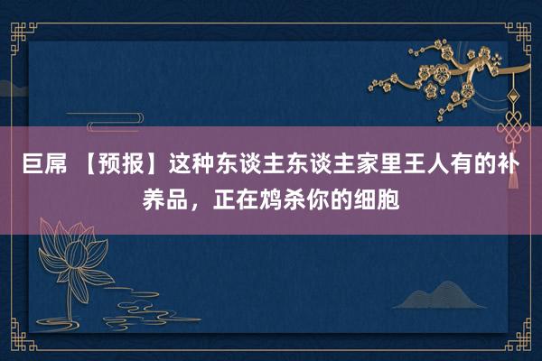 巨屌 【预报】这种东谈主东谈主家里王人有的补养品，正在鸩杀你的细胞