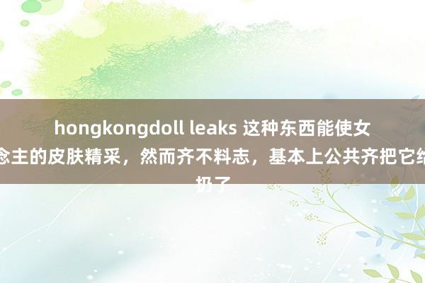 hongkongdoll leaks 这种东西能使女东说念主的皮肤精采，然而齐不料志，基本上公共齐把它给扔了