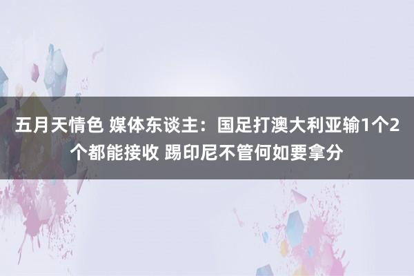 五月天情色 媒体东谈主：国足打澳大利亚输1个2个都能接收 踢印尼不管何如要拿分