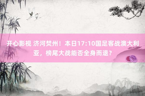 开心影视 济河焚州！本日17:10国足客战澳大利亚，榜尾大战能否全身而退？