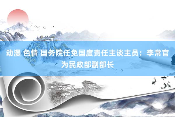 动漫 色情 国务院任免国度责任主谈主员：李常官为民政部副部长