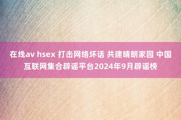 在线av hsex 打击网络坏话 共建晴朗家园 中国互联网集合辟谣平台2024年9月辟谣榜