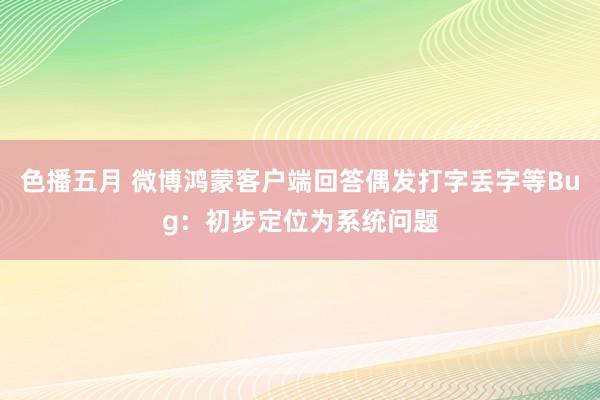 色播五月 微博鸿蒙客户端回答偶发打字丢字等Bug：初步定位为系统问题