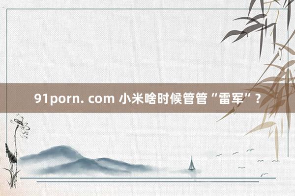 91porn. com 小米啥时候管管“雷军”？