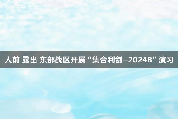 人前 露出 东部战区开展“集合利剑—2024B”演习