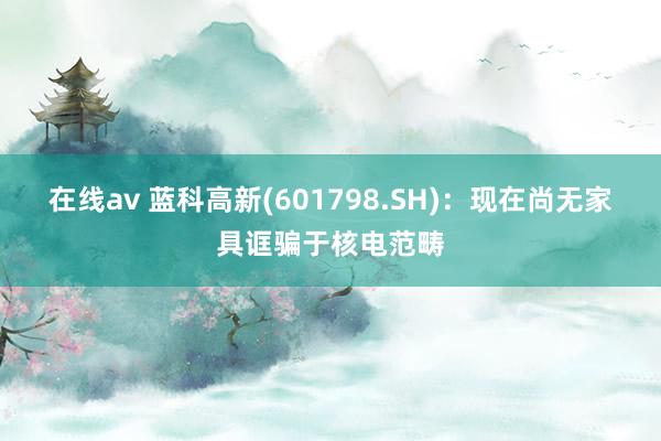 在线av 蓝科高新(601798.SH)：现在尚无家具诓骗于核电范畴