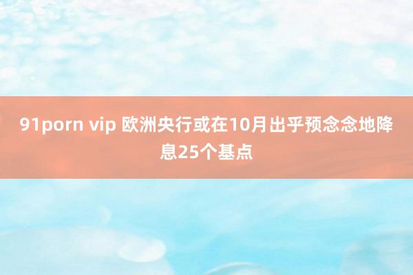 91porn vip 欧洲央行或在10月出乎预念念地降息25个基点