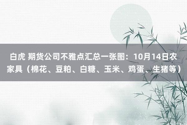 白虎 期货公司不雅点汇总一张图：10月14日农家具（棉花、豆粕、白糖、玉米、鸡蛋、生猪等）