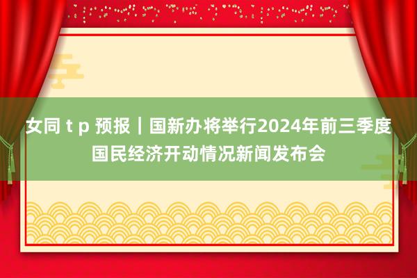 女同 t p 预报｜国新办将举行2024年前三季度国民经济开动情况新闻发布会