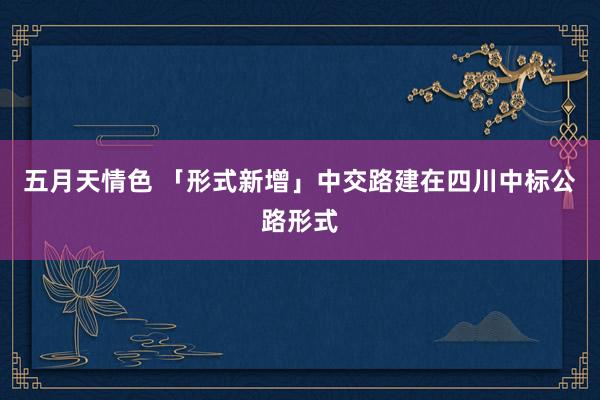 五月天情色 「形式新增」中交路建在四川中标公路形式