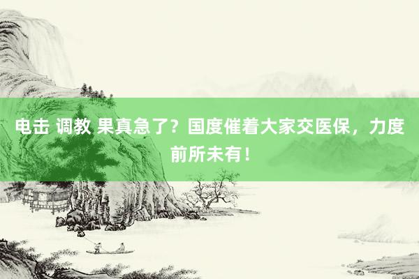 电击 调教 果真急了？国度催着大家交医保，力度前所未有！