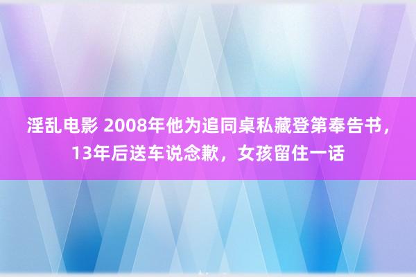 淫乱电影 2008年他为追同桌私藏登第奉告书，13年后送车说念歉，女孩留住一话