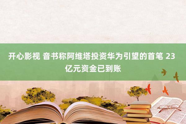 开心影视 音书称阿维塔投资华为引望的首笔 23 亿元资金已到账