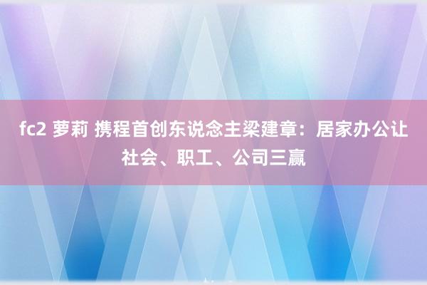 fc2 萝莉 携程首创东说念主梁建章：居家办公让社会、职工、公司三赢