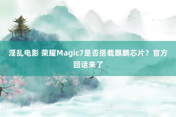 淫乱电影 荣耀Magic7是否搭载麒麟芯片？官方回话来了