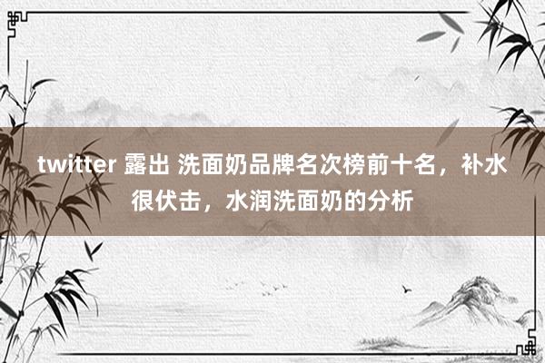 twitter 露出 洗面奶品牌名次榜前十名，补水很伏击，水润洗面奶的分析