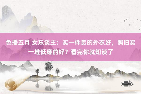 色播五月 女东谈主：买一件贵的外衣好，照旧买一堆低廉的好？看完你就知谈了