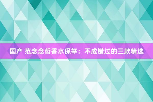 国产 范念念哲香水保举：不成错过的三款精选