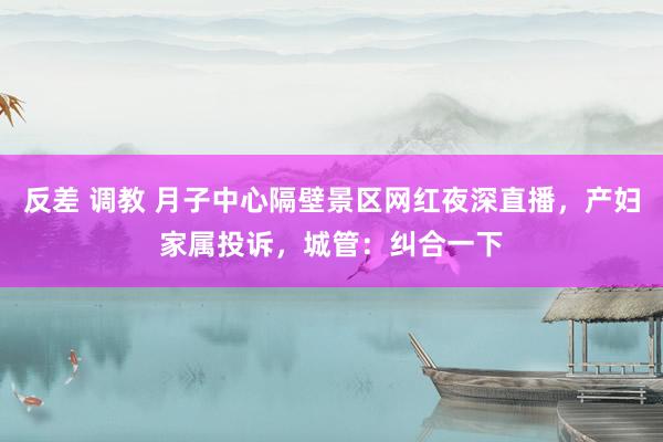 反差 调教 月子中心隔壁景区网红夜深直播，产妇家属投诉，城管：纠合一下