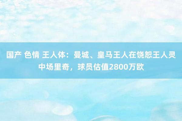 国产 色情 王人体：曼城、皇马王人在饶恕王人灵中场里奇，球员估值2800万欧