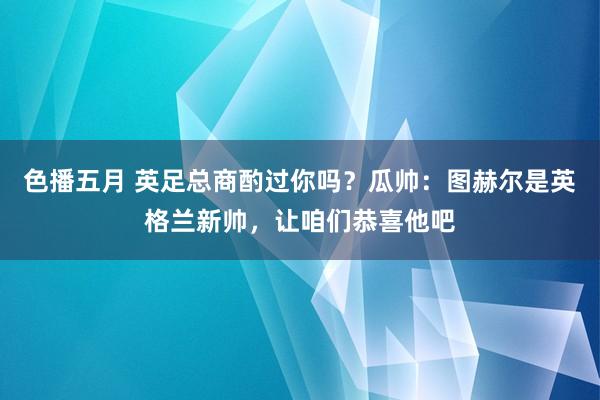 色播五月 英足总商酌过你吗？瓜帅：图赫尔是英格兰新帅，让咱们恭喜他吧