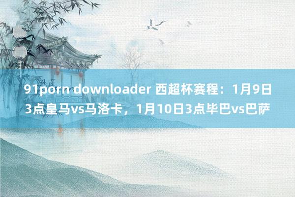 91porn downloader 西超杯赛程：1月9日3点皇马vs马洛卡，1月10日3点毕巴vs巴萨