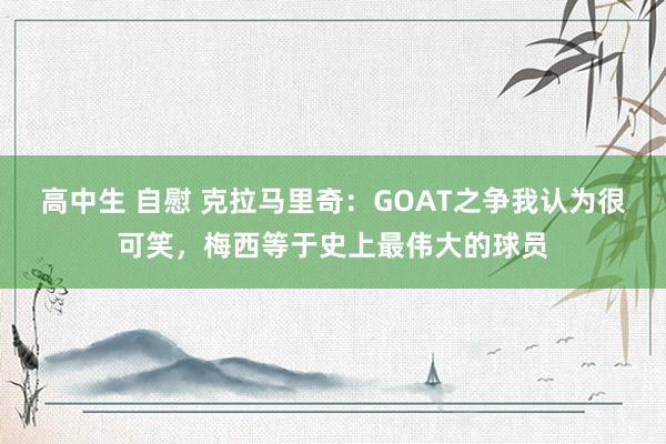 高中生 自慰 克拉马里奇：GOAT之争我认为很可笑，梅西等于史上最伟大的球员