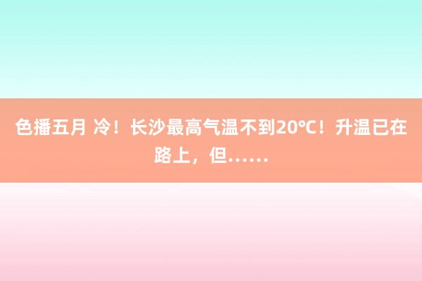 色播五月 冷！长沙最高气温不到20℃！升温已在路上，但……