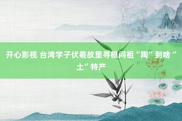 开心影视 台湾学子伏羲故里寻根问祖　“陶”到啥“土”特产