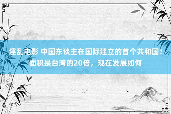 淫乱电影 中国东谈主在国际建立的首个共和国！面积是台湾的20倍，现在发展如何