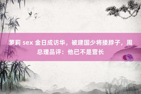 萝莉 sex 金日成访华，被建国少将搂脖子，周总理品评：他已不是营长