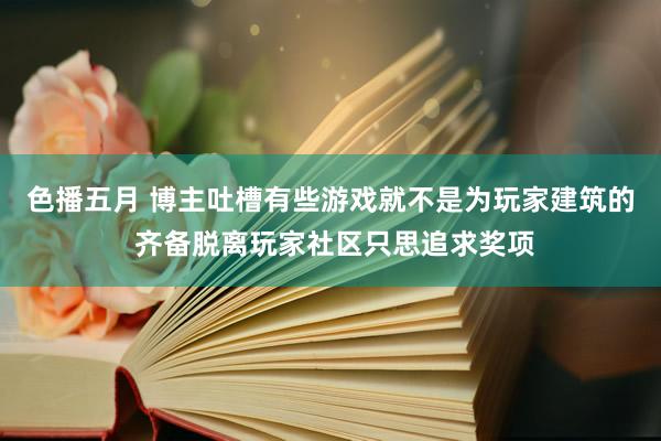 色播五月 博主吐槽有些游戏就不是为玩家建筑的 齐备脱离玩家社区只思追求奖项