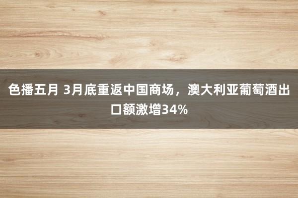 色播五月 3月底重返中国商场，澳大利亚葡萄酒出口额激增34%