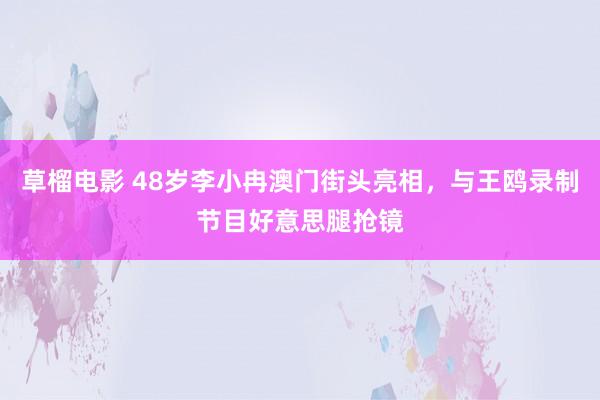 草榴电影 48岁李小冉澳门街头亮相，与王鸥录制节目好意思腿抢镜