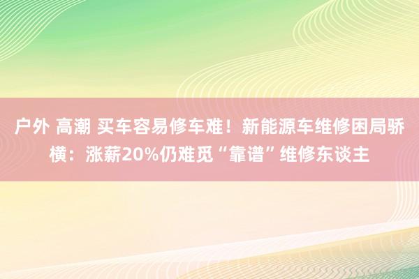 户外 高潮 买车容易修车难！新能源车维修困局骄横：涨薪20%仍难觅“靠谱”维修东谈主