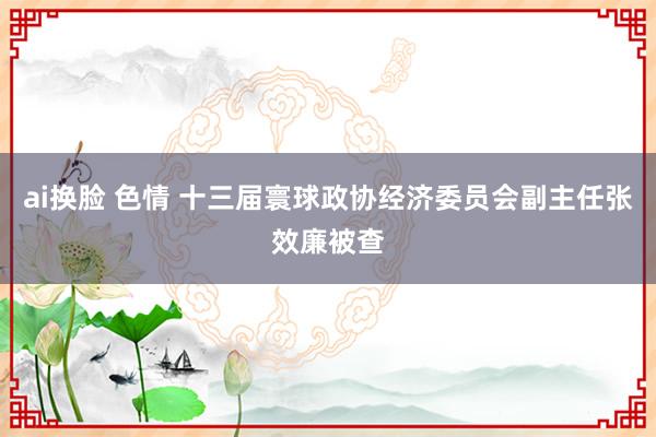 ai换脸 色情 十三届寰球政协经济委员会副主任张效廉被查