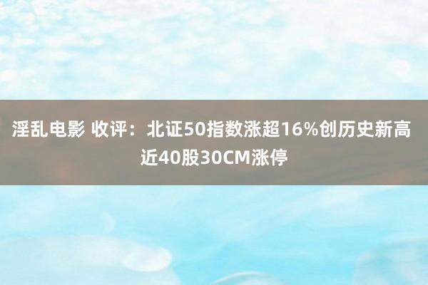 淫乱电影 收评：北证50指数涨超16%创历史新高 近40股30CM涨停