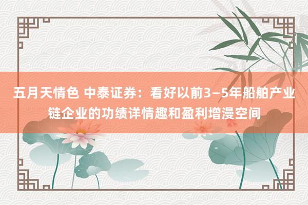 五月天情色 中泰证券：看好以前3—5年船舶产业链企业的功绩详情趣和盈利增漫空间