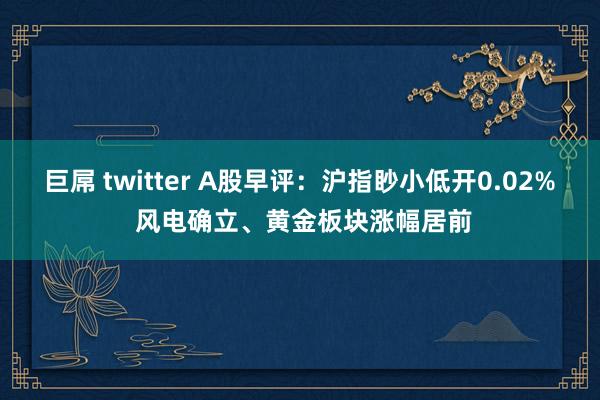 巨屌 twitter A股早评：沪指眇小低开0.02% 风电确立、黄金板块涨幅居前