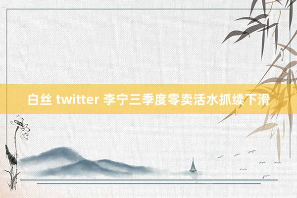 白丝 twitter 李宁三季度零卖活水抓续下滑