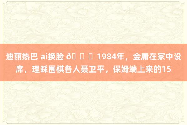 迪丽热巴 ai换脸 🌞1984年，金庸在家中设席，理睬围棋各人聂卫平，保姆端上来的15