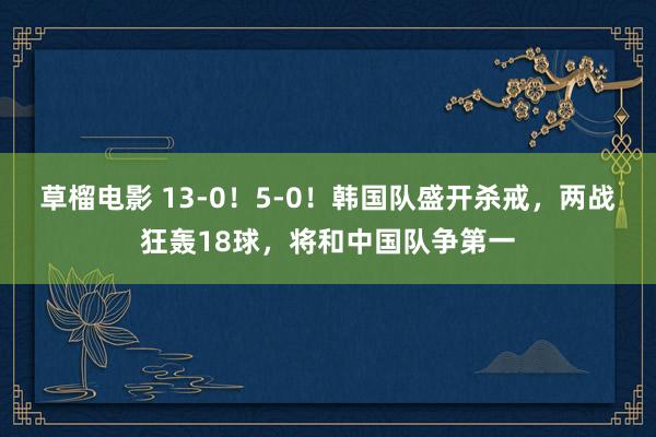 草榴电影 13-0！5-0！韩国队盛开杀戒，两战狂轰18球，将和中国队争第一