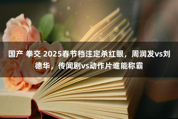 国产 拳交 2025春节档注定杀红眼，周润发vs刘德华，传闻剧vs动作片谁能称霸