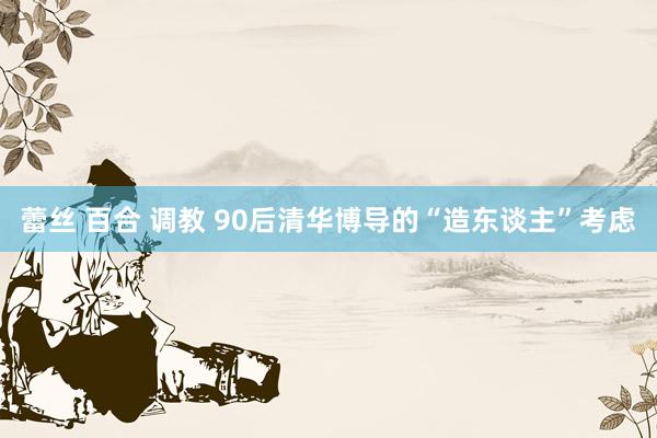 蕾丝 百合 调教 90后清华博导的“造东谈主”考虑